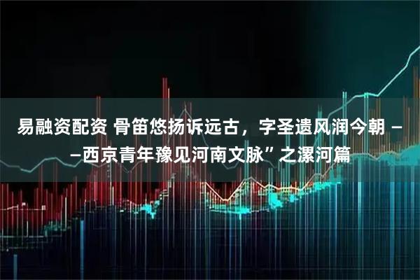 易融资配资 骨笛悠扬诉远古，字圣遗风润今朝 ——西京青年豫见河南文脉”之漯河篇