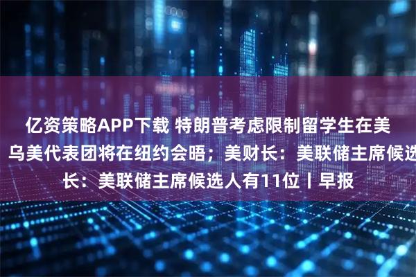 亿资策略APP下载 特朗普考虑限制留学生在美时间；泽连斯基：乌美代表团将在纽约会晤；美财长：美联储主席候选人有11位丨早报