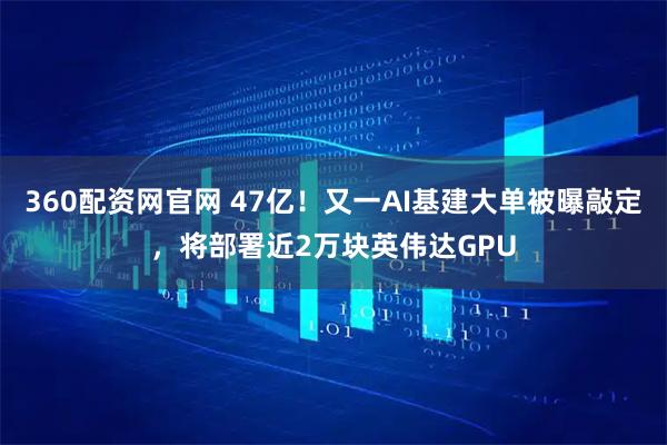 360配资网官网 47亿！又一AI基建大单被曝敲定，将部署近2万块英伟达GPU