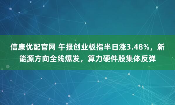 信康优配官网 午报创业板指半日涨3.48%，新能源方向全线爆发，算力硬件股集体反弹
