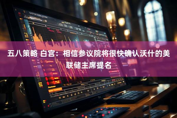五八策略 白宫：相信参议院将很快确认沃什的美联储主席提名